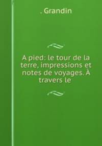A pied: le tour de la terre, impressions et notes de voyages. A travers le .