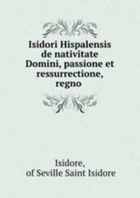 Isidori Hispalensis de nativitate Domini, passione et ressurrectione, regno .