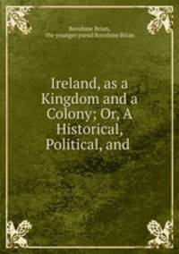 Ireland, as a Kingdom and a Colony; Or, A Historical, Political, and .