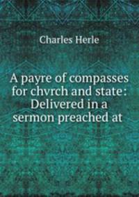 A payre of compasses for chvrch and state: Delivered in a sermon preached at .