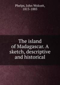 The island of Madagascar. A sketch, descriptive and historical