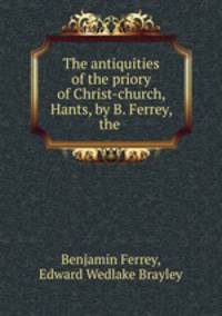 The antiquities of the priory of Christ-church, Hants, by B. Ferrey, the .