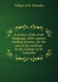 A primer of the Irish language, with copious reading lessons; for the use of the students in the College of St. Columba