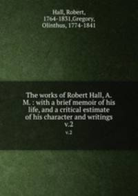 The works of Robert Hall, A.M. : with a brief memoir of his life, and a critical estimate of his character and writings. v.2
