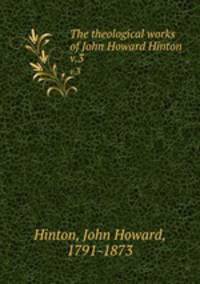 The theological works of John Howard Hinton. v.3