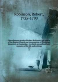 Miscellaneous works of Robert Robinson, late pastor of the Baptist Church and congregation of Protestant dissenters, at Cambridge : to which are prefixed brief memoirs of his life and writings. v.3
