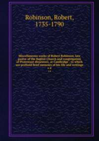 Miscellaneous works of Robert Robinson, late pastor of the Baptist Church and congregation of Protestant dissenters, at Cambridge : to which are prefixed brief memoirs of his life and writings. v.4