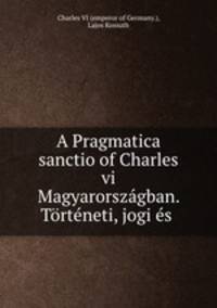 A Pragmatica sanctio of Charles vi Magyarorszagban. Torteneti, jogi es .