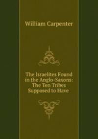 The Israelites Found in the Anglo-Saxons: The Ten Tribes Supposed to Have .