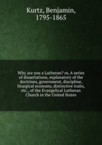 Why are you a Lutheran? or, A series of dissertations, explanatory of the doctrines, government, discipline, liturgical economy, distinctive traits, etc., of the Evangelical Lutheran Church in the United States