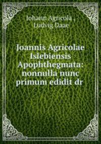 Joannis Agricolae Islebiensis Apophthegmata: nonnulla nunc primum edidit dr .
