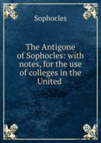 The Antigone of Sophocles: with notes, for the use of colleges in the United .