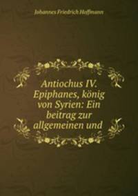 Antiochus IV. Epiphanes, konig von Syrien: Ein beitrag zur allgemeinen und .