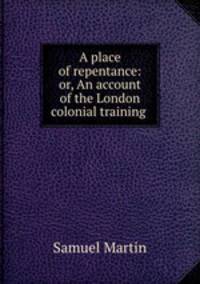 A place of repentance: or, An account of the London colonial training .