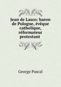 Jean de Lasco: baron de Pologne, eveque catholique, reformateur protestant .