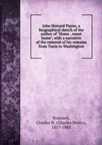 John Howard Payne, a biographical sketch of the author of "Home , sweet home", with a narrative of the removal of his remains from Tunis to Washington