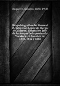 Rasgo biografico del General D. Sebastian Lopez de Llergo y Calderon, General en Jefe de las tropas de la peninsula Yucateca, en los anos de 1840, 1842 y 1848