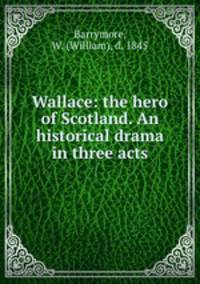 Wallace: the hero of Scotland. An historical drama in three acts