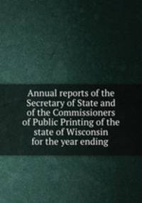Annual reports of the Secretary of State and of the Commissioners of Public Printing of the state of Wisconsin for the year ending