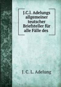 J.C.l. Adelungs allgemeiner teutscher Briefsteller fur alle Falle des .