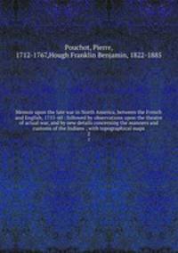 Memoir upon the late war in North America, between the French and English, 1755-60 : followed by observations upon the theatre of actual war, and by new details concerning the manners and customs of the Indians ; with topographical maps. 2