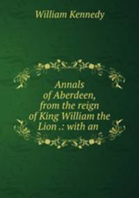 Annals of Aberdeen, from the reign of King William the Lion .: with an .