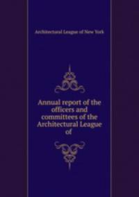 Annual report of the officers and committees of the Architectural League of .