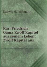 Karl Friedrich Gauss Zwolf Kapitel aus seinem Leben: Zwolf Kapitel aus .