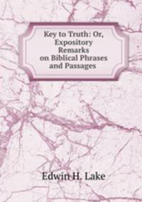 Key to Truth: Or, Expository Remarks on Biblical Phrases and Passages .