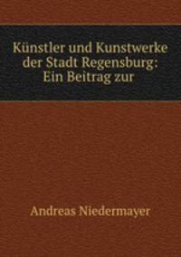 Kunstler und Kunstwerke der Stadt Regensburg: Ein Beitrag zur .