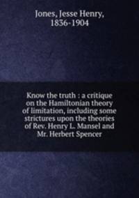 Know the truth : a critique on the Hamiltonian theory of limitation, including some strictures upon the theories of Rev. Henry L. Mansel and Mr. Herbert Spencer