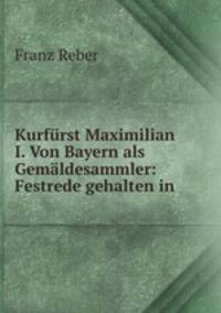 Kurfurst Maximilian I. Von Bayern als Gemaldesammler: Festrede gehalten in .
