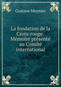 La fondation de la Croix-rouge: Memoire presente au Comite international
