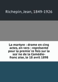 La martyre : drame en cinq actes, en vers : repre?sente? pour la premie?re fois sur la sce?ne de la Come?die-franc?aise, le 18 avril 1898