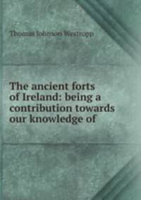 The ancient forts of Ireland: being a contribution towards our knowledge of .