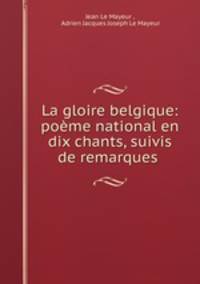 La gloire belgique: poeme national en dix chants, suivis de remarques .