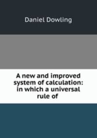 A new and improved system of calculation: in which a universal rule of .