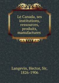 Le Canada, ses institutions, ressources, produits, manufactures