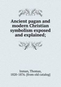 Ancient pagan and modern Christian symbolism exposed and explained;