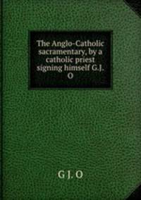 The Anglo-Catholic sacramentary, by a catholic priest signing himself G.J.O