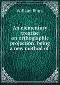 An elementary treatise on orthogiaphic projection: being a new method of .