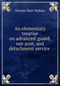 An elementary treatise on advanced-guard, out-post, and detachment service .