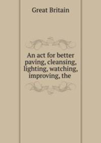 An act for better paving, cleansing, lighting, watching, & improving, the .
