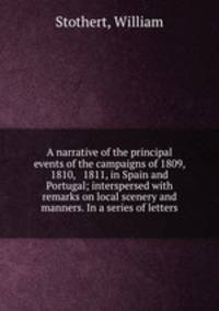 A narrative of the principal events of the campaigns of 1809, 1810, & 1811, in Spain and Portugal; interspersed with remarks on local scenery and manners. In a series of letters