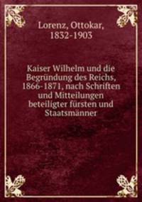 Kaiser Wilhelm und die Begrundung des Reichs, 1866-1871, nach Schriften und Mitteilungen beteiligter fursten und Staatsmanner