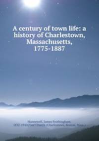A century of town life: a history of Charlestown, Massachusetts, 1775-1887