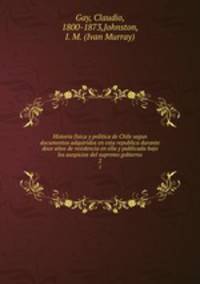 Historia fisica y politica de Chile segun documentos adquiridos en esta republica durante doce aos de residencia en ella y publicada bajo los auspicios del supremo gobierno. 2