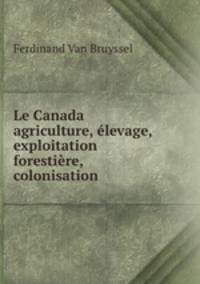 Le Canada agriculture, elevage, exploitation forestiere, colonisation .