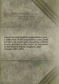 American and English corporation cases : a collection of all corporation cases, both private and municipal (excepting railway cases), decided in the courts of last resort in the United States, England, and Canada 1883-1894