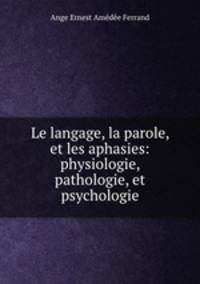 Le langage, la parole, et les aphasies: physiologie, pathologie, et psychologie